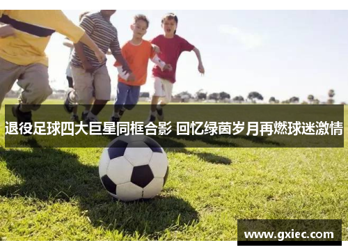 退役足球四大巨星同框合影 回忆绿茵岁月再燃球迷激情